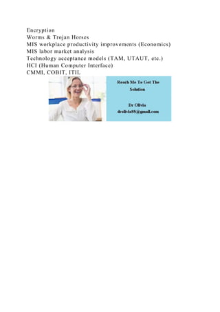 Encryption
Worms & Trojan Horses
MIS workplace productivity improvements (Economics)
MIS labor market analysis
Technology acceptance models (TAM, UTAUT, etc.)
HCI (Human Computer Interface)
CMMI, COBIT, ITIL