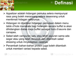 Definasi

 Appetizer adalah hidangan pemuka selera mempunyai
  rasa yang boleh meransang selera seseorang untuk
  menikmati hidagan seterunya.
 Hidangan ini dijadikan hidangan pemulaan dalam menu
  table d’hote manakala bagi hidangan secara buffet ia akan
  dihidangkan diatas meja buffet sebagai hors d’oeuvre dan
  canapes.
 Salad ialah campuran satu atau lebih sayuran sama ada
  segar atau yang telah dimasak dan ditambah salad
  dressing untuk mnyedapkan rasanya.
 Penambah bahan-bahan protein juga boleh ditambah
  untuk memberi variasi kepada salad.
 