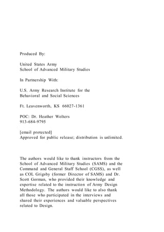 Produced By:
United States Army
School of Advanced Military Studies
In Partnership With:
U.S. Army Research Institute for the
Behavioral and Social Sciences
Ft. Leavenworth, KS 66027-1361
POC: Dr. Heather Wolters
913-684-9795
[email protected]
Approved for public release; distribution is unlimited.
The authors would like to thank instructors from the
School of Advanced Military Studies (SAMS) and the
Command and General Staff School (CGSS), as well
as COL Grigsby (former Director of SAMS) and Dr.
Scott Gorman, who provided their knowledge and
expertise related to the instruction of Army Design
Methodology. The authors would like to also thank
all those who participated in the interviews and
shared their experiences and valuable perspectives
related to Design.
 