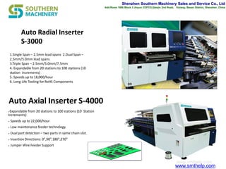 Shenzhen Southern Machinery Sales and Service Co., Ltd
Add:Room 1806 Block 3 Jinyun COFCO,Qianjin 2nd Road， Xixiang, Baoan District, Shenzhen ,China
www.smthelp.com
Auto Axial Inserter S-4000
Expandable from 20 stations to 100 stations (10 Station
Increments)
 Speeds up to 22,000/hour
 Low maintenance feeder technology
 Dual part detection – two parts in same chain slot.
 Insertion Directions: 0°,90°,180°,270°
 Jumper Wire Feeder Support
Auto Radial Inserter
S-3000
1.Single Span – 2.5mm lead spans 2.Dual Span –
2.5mm/5.0mm lead spans
3.Triple Span – 2.5mm/5.0mm/7.5mm
4. Expandable from 20 stations to 100 stations (10
station increments)
5. Speeds up to 18,000/hour
6. Long Life Tooling for RoHS Components
 