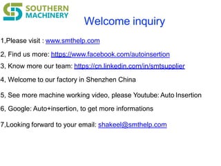 Welcome inquiry
1,Please visit : www.smthelp.com
2, Find us more: https://www.facebook.com/autoinsertion
3, Know more our team: https://cn.linkedin.com/in/smtsupplier
4, Welcome to our factory in Shenzhen China
5, See more machine working video, please Youtube: Auto Insertion
6, Google: Auto+insertion, to get more informations
7,Looking forward to your email: shakeel@smthelp.com
 