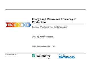 Energy and Ressource Efficiency in
                       Production
                       Seminar “Produceer met minder energie”




                       Dipl.-Ing. Ralf Schlosser,




                       Sirris Zwijnaarde, 08.11.11



© WZL/Fraunhofer IPT
 