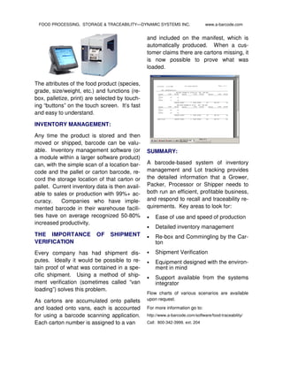 FOOD PROCESSING, STORAGE & TRACEABILITY—DYNAMIC SYSTEMS INC.                  www.a-barcode.com


                                                and included on the manifest, which is
                                                automatically produced. When a cus-
                                                tomer claims there are cartons missing, it
                                                is now possible to prove what was
                                                loaded.

The attributes of the food product (species,
grade, size/weight, etc.) and functions (re-
box, palletize, print) are selected by touch-
ing “buttons” on the touch screen. It’s fast
and easy to understand.

INVENTORY MANAGEMENT:

Any time the product is stored and then
moved or shipped, barcode can be valu-
able. Inventory management software (or         SUMMARY:
a module within a larger software product)
can, with the simple scan of a location bar-    A barcode-based system of inventory
code and the pallet or carton barcode, re-      management and Lot tracking provides
cord the storage location of that carton or     the detailed information that a Grower,
pallet. Current inventory data is then avail-   Packer, Processor or Shipper needs to
able to sales or production with 99%+ ac-       both run an efficient, profitable business,
curacy.     Companies who have imple-           and respond to recall and traceability re-
mented barcode in their warehouse facili-       quirements. Key areas to look for:
ties have on average recognized 50-80%          •   Ease of use and speed of production
increased productivity.
                                                •   Detailed inventory management
THE IMPORTANCE            OF    SHIPMENT        •   Re-box and Commingling by the Car-
VERIFICATION                                        ton
Every company has had shipment dis-             •   Shipment Verification
putes. Ideally it would be possible to re-      •   Equipment designed with the environ-
tain proof of what was contained in a spe-          ment in mind
cific shipment. Using a method of ship-
                                                •   Support available from the systems
ment verification (sometimes called “van            integrator
loading”) solves this problem.
                                                Flow charts of various scenarios are available
As cartons are accumulated onto pallets         upon request.

and loaded onto vans, each is accounted         For more information go to:
for using a barcode scanning application.       http://www.a-barcode.com/software/food-traceability/
Each carton number is assigned to a van         Call: 800-342-3999, ext. 204
 