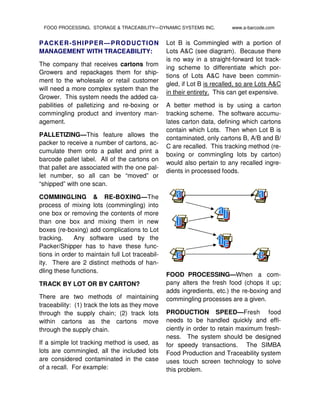 PACKER-SHIPPER—PRODUCTION
MANAGEMENT WITH TRACEABILITY:
The company that receives cartons from
Growers and repackages them for ship-
ment to the wholesale or retail customer
will need a more complex system than the
Grower. This system needs the added ca-
pabilities of palletizing and re-boxing or
commingling product and inventory man-
agement.
PALLETIZING—This feature allows the
packer to receive a number of cartons, ac-
cumulate them onto a pallet and print a
barcode pallet label. All of the cartons on
that pallet are associated with the one pal-
let number, so all can be “moved” or
“shipped” with one scan.
COMMINGLING & RE-BOXING—The
process of mixing lots (commingling) into
one box or removing the contents of more
than one box and mixing them in new
boxes (re-boxing) add complications to Lot
tracking. Any software used by the
Packer/Shipper has to have these func-
tions in order to maintain full Lot traceabil-
ity. There are 2 distinct methods of han-
dling these functions.
TRACK BY LOT OR BY CARTON?
There are two methods of maintaining
traceability: (1) track the lots as they move
through the supply chain; (2) track lots
within cartons as the cartons move
through the supply chain.
If a simple lot tracking method is used, as
lots are commingled, all the included lots
are considered contaminated in the case
of a recall. For example:
Lot B is Commingled with a portion of
Lots A&C (see diagram). Because there
is no way in a straight-forward lot track-
ing scheme to differentiate which por-
tions of Lots A&C have been commin-
gled, if Lot B is recalled, so are Lots A&C
in their entirety. This can get expensive.
A better method is by using a carton
tracking scheme. The software accumu-
lates carton data, defining which cartons
contain which Lots. Then when Lot B is
contaminated, only cartons B, A/B and B/
C are recalled. This tracking method (re-
boxing or commingling lots by carton)
would also pertain to any recalled ingre-
dients in processed foods.
FOOD PROCESSING—When a com-
pany alters the fresh food (chops it up;
adds ingredients, etc.) the re-boxing and
commingling processes are a given.
PRODUCTION SPEED—Fresh food
needs to be handled quickly and effi-
ciently in order to retain maximum fresh-
ness. The system should be designed
for speedy transactions. The SIMBA
Food Production and Traceability system
uses touch screen technology to solve
this problem.
FOOD PROCESSING, STORAGE & TRACEABILITY—DYNAMIC SYSTEMS INC. www.a-barcode.com
 