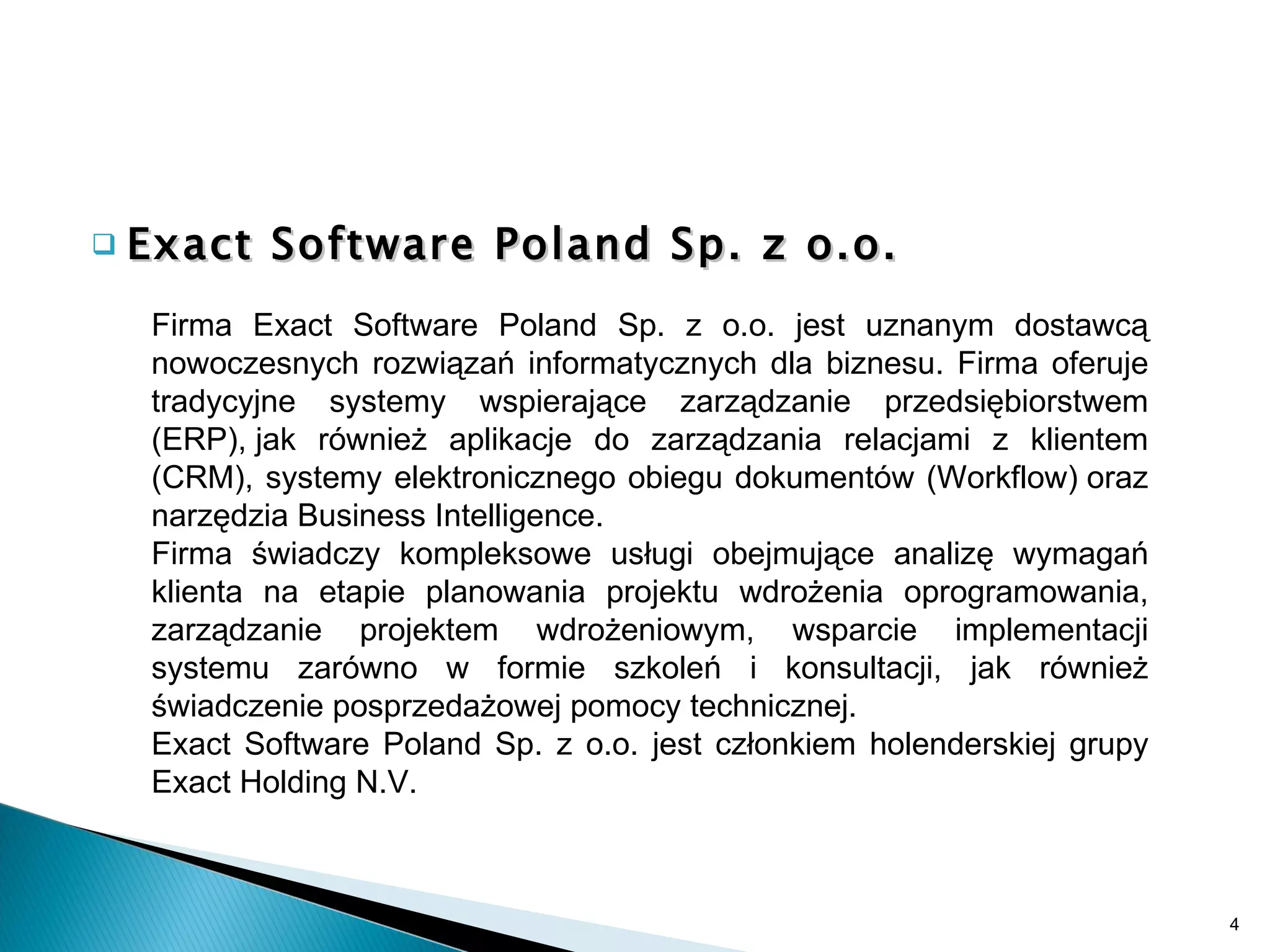 Exact Software Poland Sp. z o.o. Firma Exact Software Poland Sp. z o.o. jest uznanym dostawcą nowoczesnych rozwiązań informatycznych dla biznesu. Firma oferuje tradycyjne systemy wspierające zarządzanie przedsiębiorstwem (ERP), jak również aplikacje do zarządzania relacjami z klientem (CRM), systemy elektronicznego obiegu dokumentów (Workflow) oraz narzędzia Business Intelligence. Firma świadczy kompleksowe usługi obejmujące analizę wymagań klienta na etapie planowania projektu wdrożenia oprogramowania, zarządzanie projektem wdrożeniowym, wsparcie implementacji systemu zarówno w formie szkoleń i konsultacji, jak również świadczenie posprzedażowej pomocy technicznej. Exact Software Poland Sp. z o.o. jest członkiem holenderskiej grupy Exact Holding N.V. 