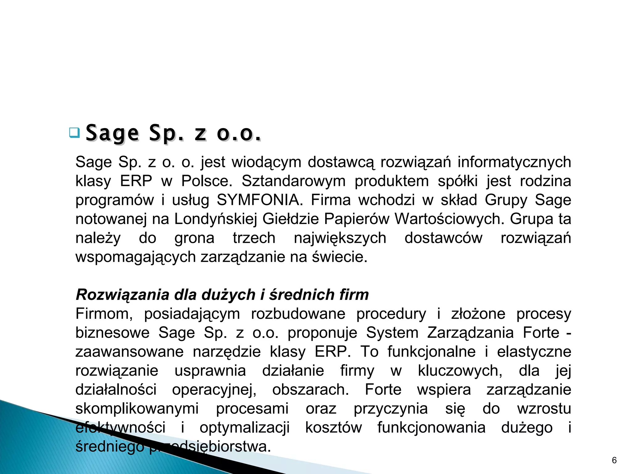 Sage Sp. z o.o. Sage Sp. z o. o. jest wiodącym dostawcą rozwiązań informatycznych klasy ERP w Polsce. Sztandarowym produktem spółki jest rodzina programów i usług SYMFONIA. Firma wchodzi w skład Grupy Sage notowanej na Londyńskiej Giełdzie Papierów Wartościowych. Grupa ta należy do grona trzech największych dostawców rozwiązań wspomagających zarządzanie na świecie.   Rozwiązania dla dużych i średnich firm  Firmom, posiadającym rozbudowane procedury i złożone procesy biznesowe Sage Sp. z o.o. proponuje System Zarządzania Forte   - zaawansowane narzędzie klasy ERP. To funkcjonalne i elastyczne rozwiązanie usprawnia działanie firmy w kluczowych, dla jej działalności operacyjnej, obszarach. Forte wspiera zarządzanie skomplikowanymi procesami oraz przyczynia się do wzrostu efektywności i optymalizacji kosztów funkcjonowania dużego i średniego przedsiębiorstwa.  