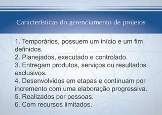 1. Temporários, possuem um início e um fim
definidos.
2. Planejados, executado e controlado.
3. Entregam produtos, serviços ou resultados
exclusivos.
4. Desenvolvidos em etapas e continuam por
incremento com uma elaboração progressiva.
5. Realizados por pessoas.
6. Com recursos limitados.

 