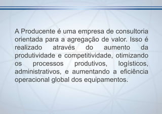 A Producente é uma empresa de consultoria
orientada para a agregação de valor. Isso é
realizado
através
do
aumento
da
produtividade e competitividade, otimizando
os
processos
produtivos,
logísticos,
administrativos, e aumentando a eficiência
operacional global dos equipamentos.

 