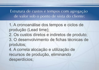 1. A cronoanálise dos tempos e ciclos de
produção (Lead time);
2. Os custos diretos e indiretos de produto;
3. O desenvolvimento de fichas técnicas de
produtos;
4. A correta alocação e utilização de
recursos de produção, eliminando
desperdícios;

 