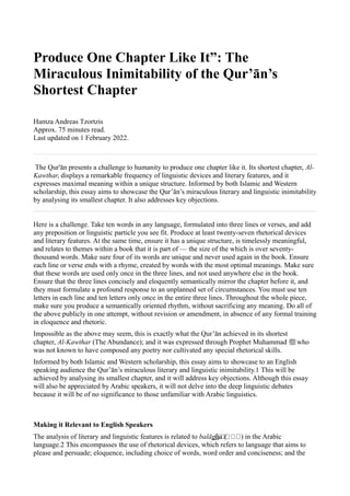 Produce One Chapter Like It”: The
Miraculous Inimitability of the Qur’ān’s
Shortest Chapter
Hamza Andreas Tzortzis
Approx. 75 minutes read.
Last updated on 1 February 2022.
The Qur'ān presents a challenge to humanity to produce one chapter like it. Its shortest chapter, Al-
Kawthar, displays a remarkable frequency of linguistic devices and literary features, and it
expresses maximal meaning within a unique structure. Informed by both Islamic and Western
scholarship, this essay aims to showcase the Qur’ān’s miraculous literary and linguistic inimitability
by analysing its smallest chapter. It also addresses key objections.
Here is a challenge. Take ten words in any language, formulated into three lines or verses, and add
any preposition or linguistic particle you see fit. Produce at least twenty-seven rhetorical devices
and literary features. At the same time, ensure it has a unique structure, is timelessly meaningful,
and relates to themes within a book that it is part of — the size of the which is over seventy-
thousand words. Make sure four of its words are unique and never used again in the book. Ensure
each line or verse ends with a rhyme, created by words with the most optimal meanings. Make sure
that these words are used only once in the three lines, and not used anywhere else in the book.
Ensure that the three lines concisely and eloquently semantically mirror the chapter before it, and
they must formulate a profound response to an unplanned set of circumstances. You must use ten
letters in each line and ten letters only once in the entire three lines. Throughout the whole piece,
make sure you produce a semantically oriented rhythm, without sacrificing any meaning. Do all of
the above publicly in one attempt, without revision or amendment, in absence of any formal training
in eloquence and rhetoric.
Impossible as the above may seem, this is exactly what the Qur’ān achieved in its shortest
chapter, Al-Kawthar (The Abundance); and it was expressed through Prophet Muhammad ‫ﷺ‬who
was not known to have composed any poetry nor cultivated any special rhetorical skills.
Informed by both Islamic and Western scholarship, this essay aims to showcase to an English
speaking audience the Qur’ān’s miraculous literary and linguistic inimitability.1 This will be
achieved by analysing its smallest chapter, and it will address key objections. Although this essay
will also be appreciated by Arabic speakers, it will not delve into the deep linguistic debates
because it will be of no significance to those unfamiliar with Arabic linguistics.
Making it Relevant to English Speakers
The analysis of literary and linguistic features is related to balāgha (
‫)ةةةةة‬ in the Arabic
language.2 This encompasses the use of rhetorical devices, which refers to language that aims to
please and persuade; eloquence, including choice of words, word order and conciseness; and the
 