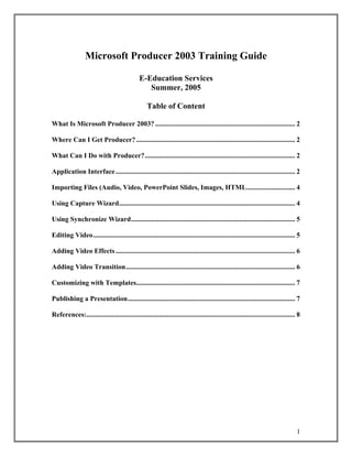 Microsoft Producer 2003 Training Guide

                                               E-Education Services
                                                  Summer, 2005

                                                   Table of Content

What Is Microsoft Producer 2003? ................................................................................. 2

Where Can I Get Producer? ............................................................................................ 2

What Can I Do with Producer?....................................................................................... 2

Application Interface ........................................................................................................ 2

Importing Files (Audio, Video, PowerPoint Slides, Images, HTML............................ 4

Using Capture Wizard...................................................................................................... 4

Using Synchronize Wizard............................................................................................... 5

Editing Video..................................................................................................................... 5

Adding Video Effects ........................................................................................................ 6

Adding Video Transition.................................................................................................. 6

Customizing with Templates............................................................................................ 7

Publishing a Presentation................................................................................................. 7

References:......................................................................................................................... 8




                                                                                                                                    1
 