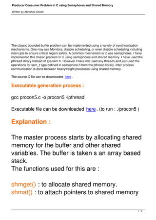 Producer Consumer Problem in C using Semaphores and Shared Memory

Written by Abhishek Ghosh




 




The classic bounded-buffer problem can be implemented using a variety of synchronization
mechanisms. One may use Monitors, disable scheduling, or even disable scheduling including
interrupts to ensure critical region safety. A common mechanism is to use semaphores. I have
implemented this classic problem in C using semaphores and shared memory. I have used the
pthread library instead of sys/sem.h. However I have not used any threads and just used the
operations for sem_t type defined in semaphore.h from the pthread library. Inter process
communication is done between heavyweight processes using shared memory.

The source C file can be downloaded here .

Executable generation process :

gcc procon5.c -o procon5 -lpthread

Executable file can be downloaded here . (to run : ./procon5 )

Explanation :

The master process starts by allocating shared
memory for the buffer and other shared
variables. The buffer is taken s an array based
stack.
The functions used for this are :

shmget() : to allocate shared memory.
shmat() : to attach pointers to shared memory

                                                                                        1/6
 