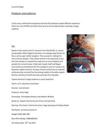Samantha Rogan


Producer and audience


In this essay i will be discussing how and why film producers target different audiences.
There are a lot of different factors that have to be considered when choosing a target
audience




Plot

Based on the marvel comic’s character from World War 2, a brave
young soldier (Steve Rogers) volunteers to undergo experiments for
the us army super soldier program. They succeed in making him
into a human weapon. They realise that he is too expensive to put
him into combat so instead they make him an army celebrity and
parade him across Europe. A Nazi plot reveals itself and Rogers
must stand up and become the first avenger to save his country, he
becomes captain America. During a mission to Germany to stop the
archenemy the red skull from launching rockets at the allies captain
America sacrifices himself and ends up frozen for 6 decades.

Captain America’s target audience is comic book fans

Genre- sci-fi, adventure and action

Director- Joe Johnston

Producer- Kevin feige

Screenplay- Christopher Markus and Stephen Mcfeely

Based on- Captain America by Joe Simon and Jack Kirby

Starring- Chris Evans, Tommy lee Jones, Hugo weaving and Hayley Atwell

Distributer- paramount pictures

Budget-$140, 000, 000

Box office takings- $368,608,363

UK release date- 29th July 2011
 