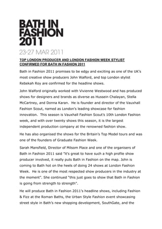 TOP LONDON PRODUCER AND LONDON FASHION WEEK STYLIST CONFIRMED FOR BATH IN FASHION 2011<br />Bath in Fashion 2011 promises to be edgy and exciting as one of the UK’s most creative show producers John Walford, and top London stylist Rebekah Roy are confirmed for the headline shows. <br />John Walford originally worked with Vivienne Westwood and has produced shows for designers and brands as diverse as Hussein Chalayan, Stella McCartney, and Donna Karan.  He is founder and director of the Vauxhall Fashion Scout, named as London’s leading showcase for fashion innovation.  This season is Vauxhall Fashion Scout’s 10th London Fashion week, and with over twenty shows this season, it is the largest independent production company at the renowned fashion show. <br />He has also organised the shows for the Britain’s Top Model tours and was one of the founders of Graduate Fashion Week. <br />Sarah Mansfield, Director of Milsom Place and one of the organisers of Bath in Fashion 2011 said ”it’s great to have such a high profile show producer involved, it really puts Bath in Fashion on the map. John is coming to Bath hot on the heels of doing 24 shows at London Fashion Week.  He is one of the most respected show producers in the industry at the moment”. She continued “this just goes to show that Bath in Fashion is going from strength to strength”.<br />He will produce Bath in Fashion 2011’s headline shows, including Fashion & Fizz at the Roman Baths, the Urban Style Fashion event showcasing street style in Bath’s new shopping development, SouthGate, and the Spring/Summer Fashion show in the Octagon, formerly a Georgian chapel at Milsom Place.<br />Top fashion stylist and editor of Fashion.Music.Style magazine, Rebekah Roy will be styling the shows at Bath in Fashion 2011.  Her impressive client list includes Harvey Nichols, Kate Nash, The Feeling and Little Boots and she works extensively with cutting-edge designers like William Tempest, Stefan Orschel and Alice Palmer as well as styling shows at London Fashion Week.<br />John Walford and Rebekah Roy make an impressive team and each event will be produced and styled with its own unique identity to celebrate the breadth and style of fashion in Bath.<br />John Walford and Rebekah Roy will be joining an impressive line up for Bath in Fashion 2011. Julian Roberts, who has shown 13 collections at London Fashion Week and is the inventor of a garment pattern cutting method called “Subtraction Cutting”, will be holding a two day workshop; local fashion guru Iain R. Webb will be in conversation with Rosemary Harden, Manager of the Fashion Museum in “Candid Catwalk”, providing insights gleaned from Iain’s illustrious years in the industry; and textile artist Karen Nicol, currently “Designer in Residence” at Bath Spa University, will be sharing her expertise in a talk at Bath’s cool new venue, The Loft on Bartlett Street. <br />For details of event programme and tickets visit bathinfashion.co.uk.<br />For media enquiries and images please contact Nicky Hancock on 01225 332299 or e-mail: nicky@hancockcomm.com.<br />Date:  8th February 2010<br />Editors Notes<br />Bath in Fashion is the first event supported by the Bath Business Improvement District with funding from Bath & North East Somerset Council.<br />From 1st to 28th October 2010 A majority of the Business ratepayers in the proposed BID who voted, voted in favour of the proposal, both by aggregate rateable value and numbers voting. A Business Improvement District will be established in Bath and will commence on 1st April 2011. <br />The BID will deliver three components: management of the city centre environment, marketing & events and costs saving initiatives for businesses.  The BID will generate £ 3.5 million over the next five years. <br />