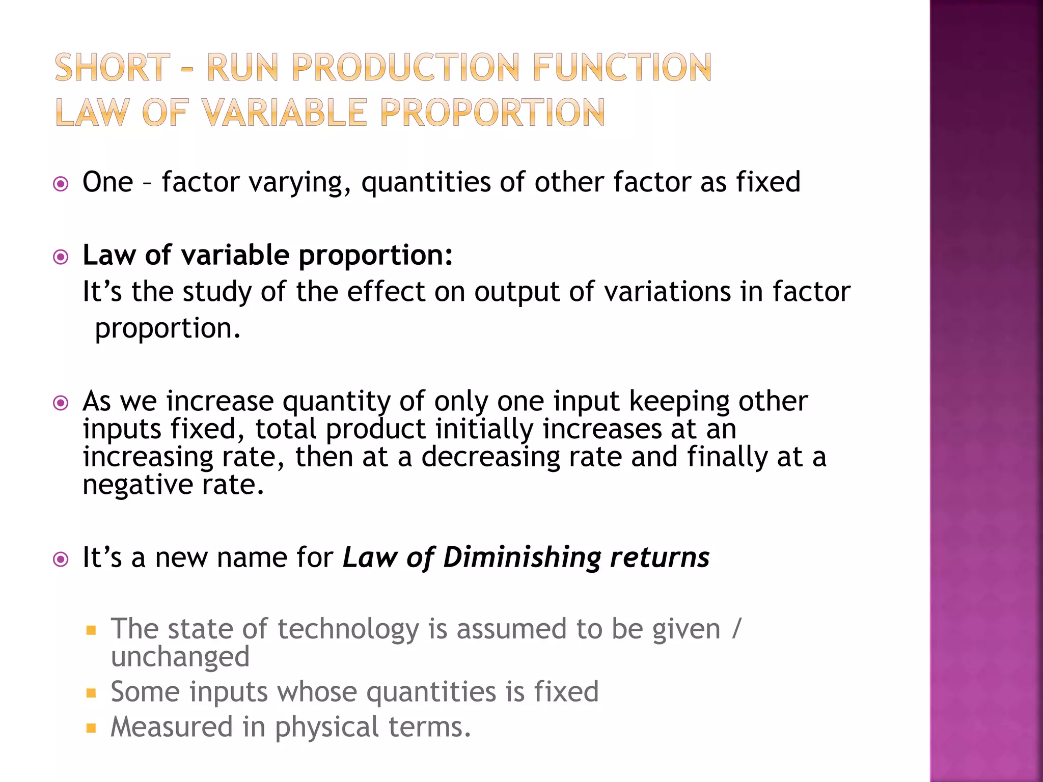  One – factor varying, quantities of other factor as fixed
 Law of variable proportion:
It’s the study of the effect on output of variations in factor
proportion.
 As we increase quantity of only one input keeping other
inputs fixed, total product initially increases at an
increasing rate, then at a decreasing rate and finally at a
negative rate.
 It’s a new name for Law of Diminishing returns
 The state of technology is assumed to be given /
unchanged
 Some inputs whose quantities is fixed
 Measured in physical terms.
 