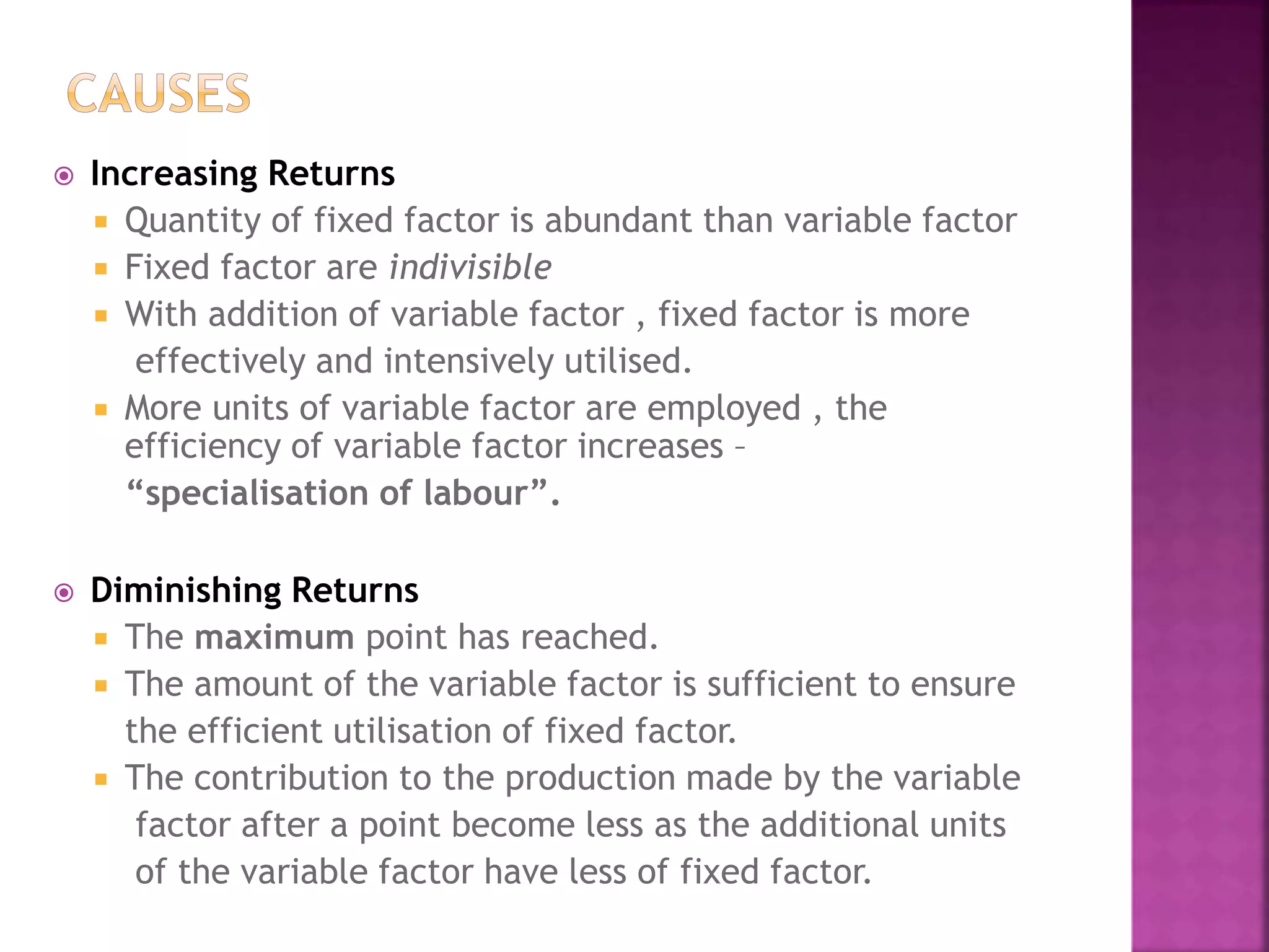  Increasing Returns
 Quantity of fixed factor is abundant than variable factor
 Fixed factor are indivisible
 With addition of variable factor , fixed factor is more
effectively and intensively utilised.
 More units of variable factor are employed , the
efficiency of variable factor increases –
“specialisation of labour”.
 Diminishing Returns
 The maximum point has reached.
 The amount of the variable factor is sufficient to ensure
the efficient utilisation of fixed factor.
 The contribution to the production made by the variable
factor after a point become less as the additional units
of the variable factor have less of fixed factor.
 