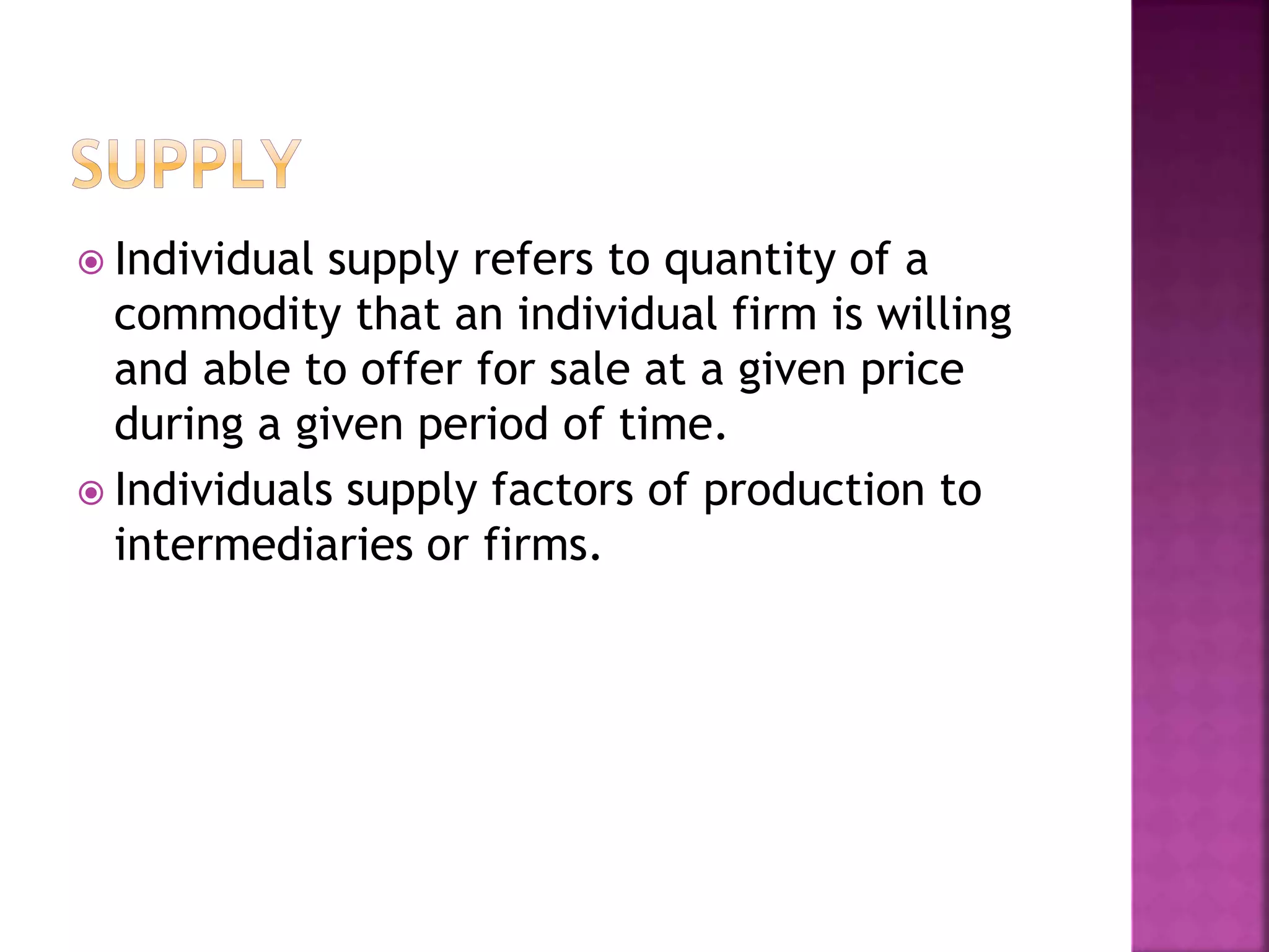  Individual supply refers to quantity of a
commodity that an individual firm is willing
and able to offer for sale at a given price
during a given period of time.
 Individuals supply factors of production to
intermediaries or firms.
 