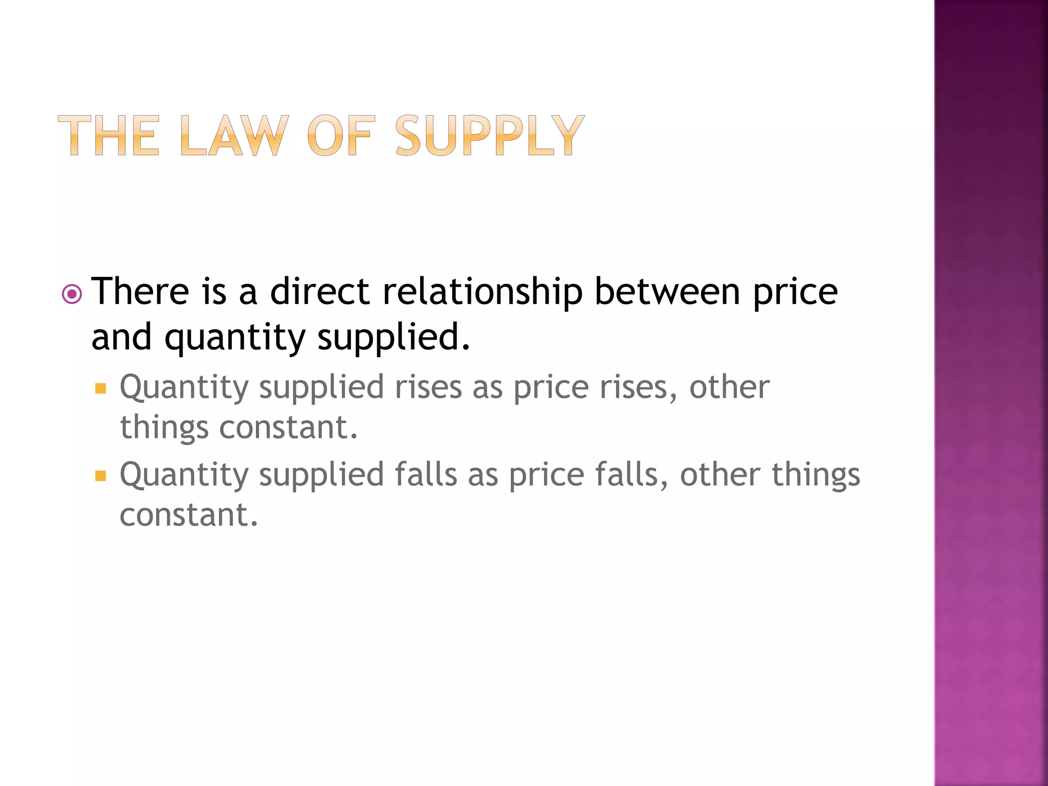  There is a direct relationship between price
and quantity supplied.
 Quantity supplied rises as price rises, other
things constant.
 Quantity supplied falls as price falls, other things
constant.
 