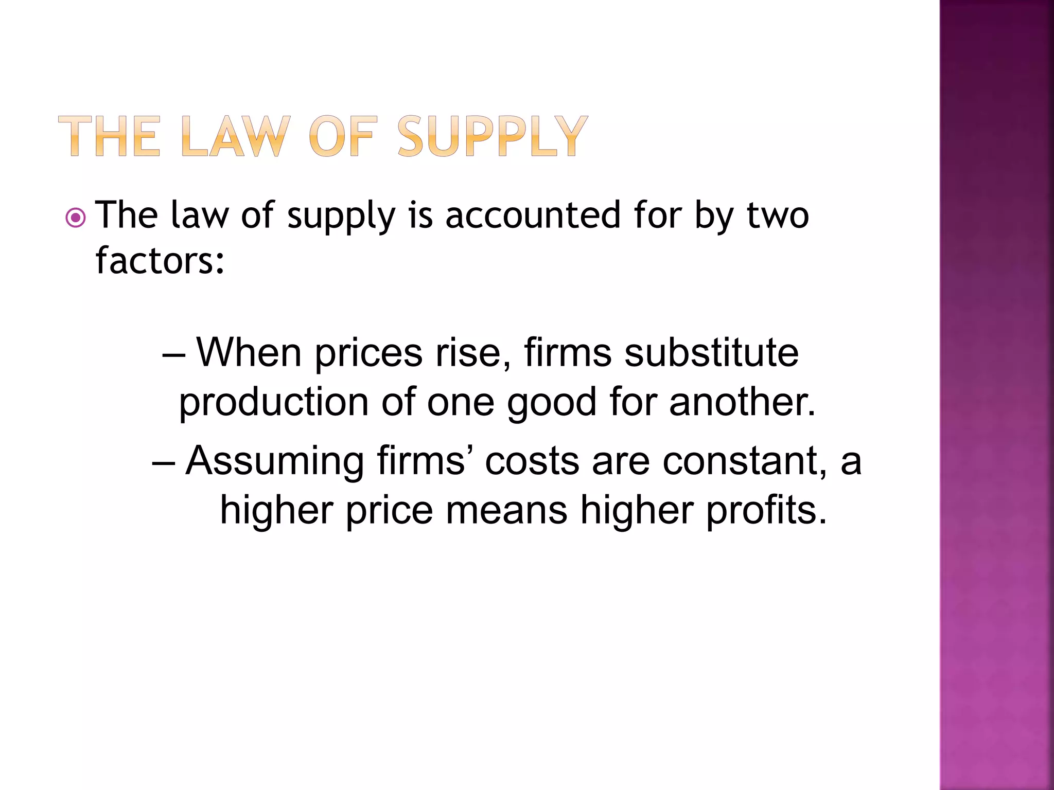  The law of supply is accounted for by two
factors:
– When prices rise, firms substitute
production of one good for another.
– Assuming firms’ costs are constant, a
higher price means higher profits.
 