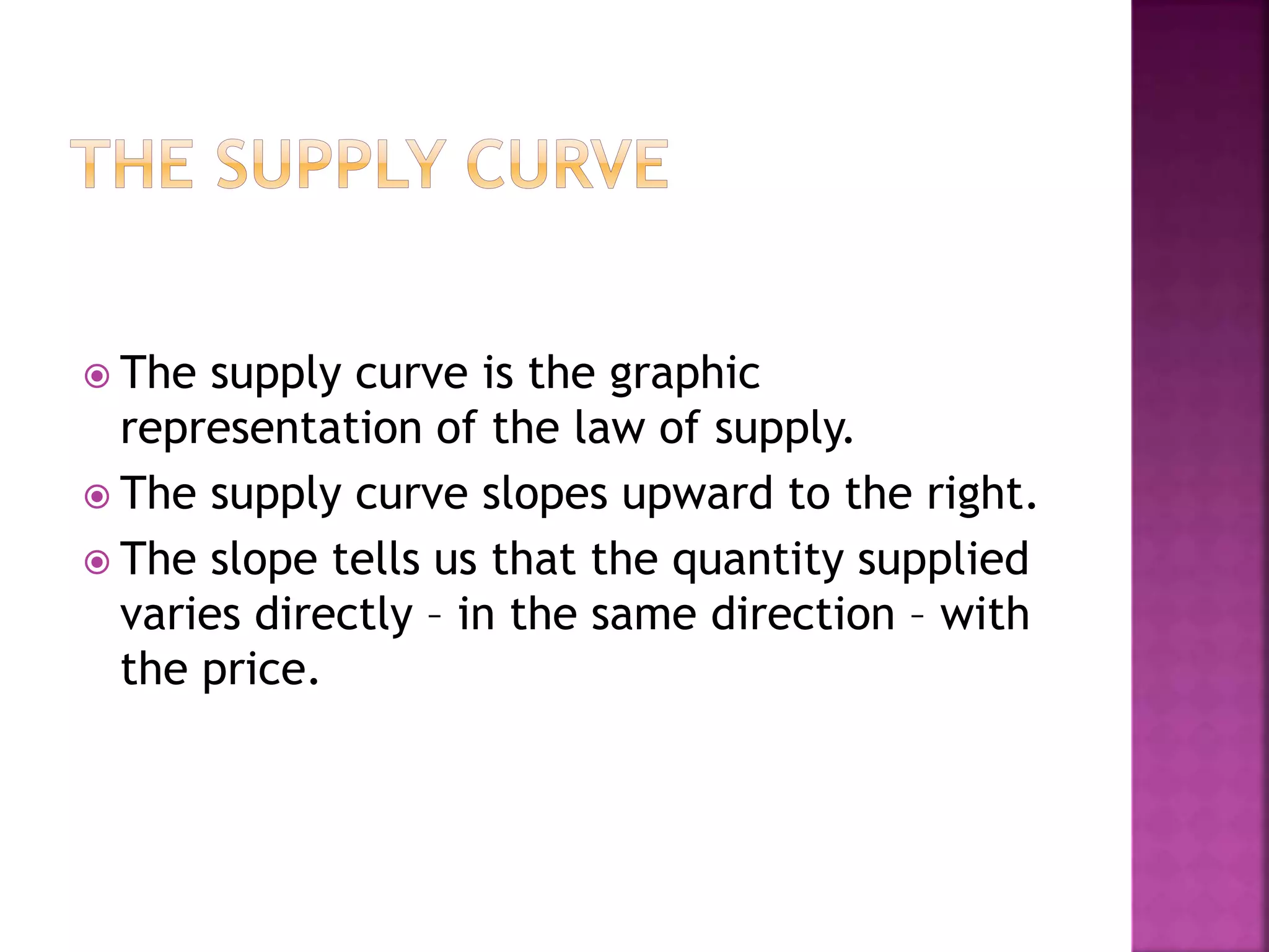  The supply curve is the graphic
representation of the law of supply.
 The supply curve slopes upward to the right.
 The slope tells us that the quantity supplied
varies directly – in the same direction – with
the price.
 