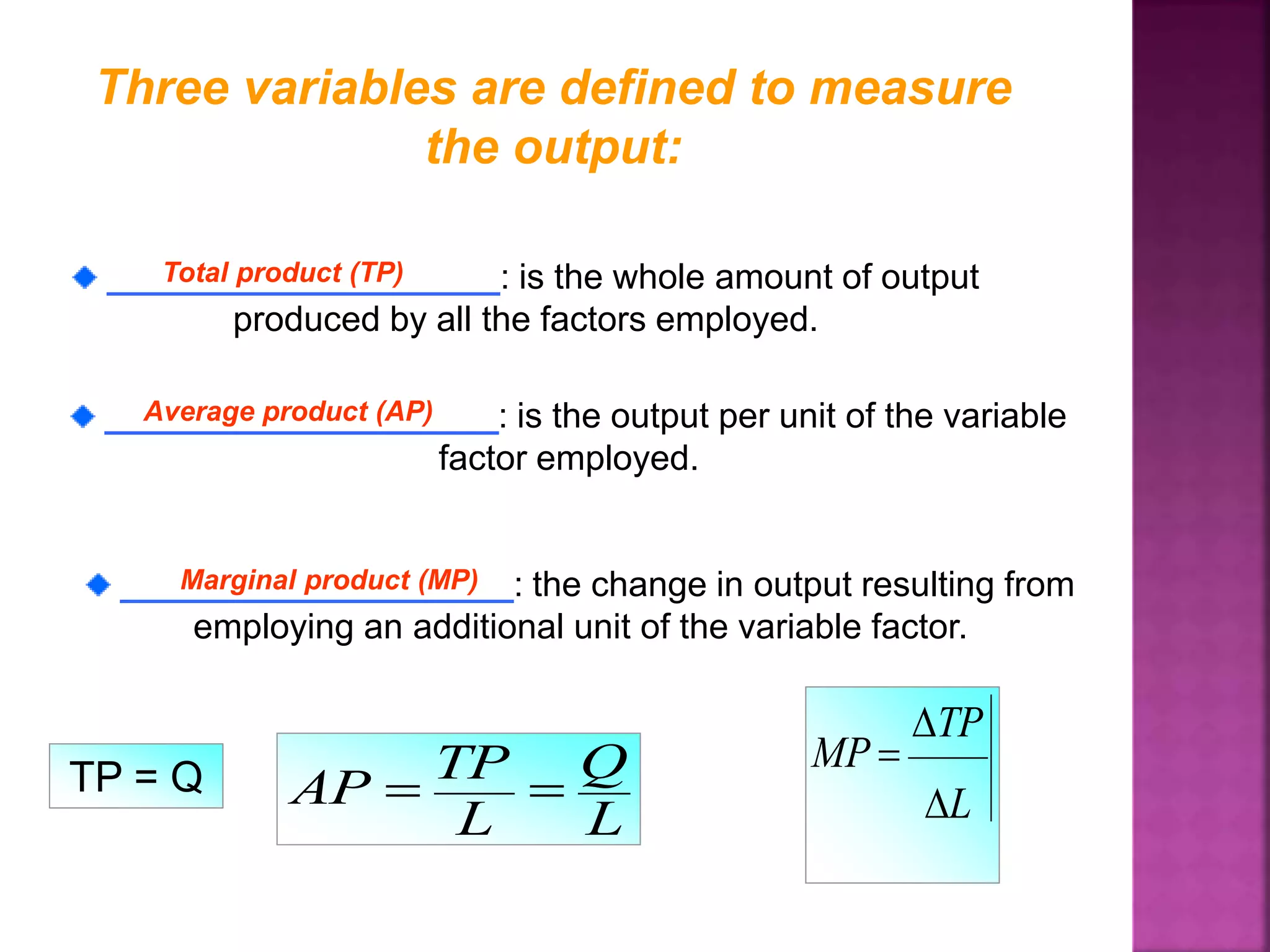 Three variables are defined to measure
the output:
____________________: is the whole amount of output
produced by all the factors employed.
Total product (TP)
____________________: is the output per unit of the variable
factor employed.
____________________: the change in output resulting from
employing an additional unit of the variable factor.
Average product (AP)
Marginal product (MP)
TP = Q
L
Q
L
TP
AP  L
TP
MP



 
