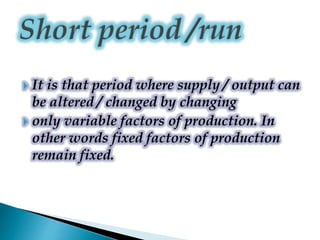  It is that period where supply / output can
be altered / changed by changing
 only variable factors of production. In
other words fixed factors of production
remain fixed.
 
