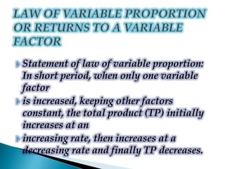  Statement of law of variable proportion:
In short period, when only one variable
factor
 is increased, keeping other factors
constant, the total product (TP) initially
increases at an
 increasing rate, then increases at a
decreasing rate and finally TP decreases.
 