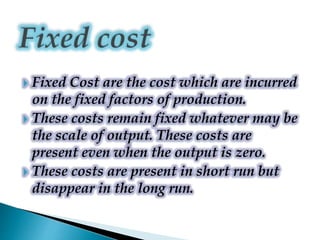  Fixed Cost are the cost which are incurred
on the fixed factors of production.
 These costs remain fixed whatever may be
the scale of output. These costs are
present even when the output is zero.
 These costs are present in short run but
disappear in the long run.
 