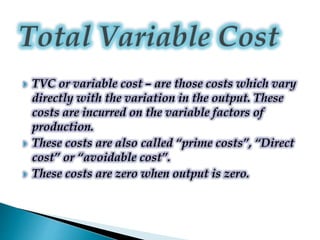  TVC or variable cost – are those costs which vary
directly with the variation in the output. These
costs are incurred on the variable factors of
production.
 These costs are also called “prime costs”, “Direct
cost” or “avoidable cost”.
 These costs are zero when output is zero.
 