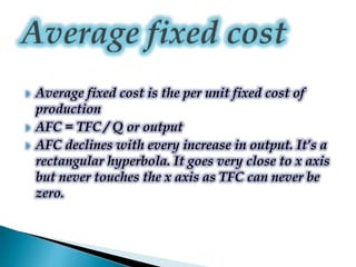  Average fixed cost is the per unit fixed cost of
production
 AFC = TFC / Q or output
 AFC declines with every increase in output. It’s a
rectangular hyperbola. It goes very close to x axis
but never touches the x axis as TFC can never be
zero.
 