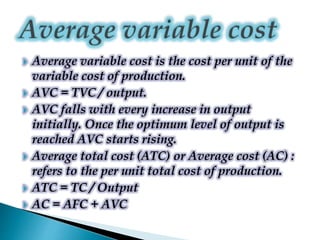  Average variable cost is the cost per unit of the
variable cost of production.
 AVC = TVC / output.
 AVC falls with every increase in output
initially. Once the optimum level of output is
reached AVC starts rising.
 Average total cost (ATC) or Average cost (AC) :
refers to the per unit total cost of production.
 ATC = TC / Output
 AC = AFC + AVC
 