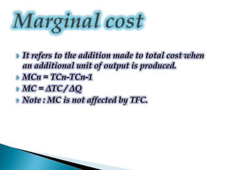  It refers to the addition made to total cost when
an additional unit of output is produced.
 MCn = TCn-TCn-1
 MC = ΔTC / ΔQ
 Note : MC is not affected by TFC.
 