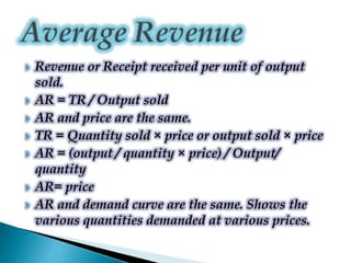  Revenue or Receipt received per unit of output
sold.
 AR = TR / Output sold
 AR and price are the same.
 TR = Quantity sold × price or output sold × price
 AR = (output / quantity × price) / Output/
quantity
 AR= price
 AR and demand curve are the same. Shows the
various quantities demanded at various prices.
 