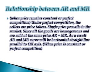  (when price remains constant or perfect
competition) Under perfect competition, the
sellers are price takers. Single price prevails in the
market. Since all the goods are homogeneous and
are sold at the same price AR = MR. As a result
AR and MR curve will be horizontal straight line
parallel to OX axis. (When price is constant or
perfect competition)
 