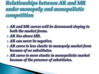  AR and MR curves will be downward sloping in
both the market forms.
 AR lies above MR.
 AR can never be negative.
 AR curve is less elastic in monopoly market form
because of no substitutes.
 AR curve is more elastic in monopolistic market
because of the presence of substitutes.
 
