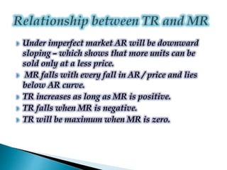  Under imperfect market AR will be downward
sloping – which shows that more units can be
sold only at a less price.
 MR falls with every fall in AR / price and lies
below AR curve.
 TR increases as long as MR is positive.
 TR falls when MR is negative.
 TR will be maximum when MR is zero.
 