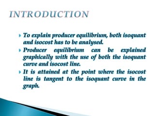 To explain producer equilibrium, both isoquant
and isocost has to be analysed.
 Producer equilibrium can be explained
graphically with the use of both the isoquant
curve and isocost line.
 It is attained at the point where the isocost
line is tangent to the isoquant curve in the
graph.
 