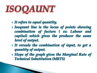 It refers to equal quantity.
 Isoqaunt line is the locus of points showing
combination of factors ( ex: Labour and
capital) which gives the producer the same
level of output.
 It reveals the combination of input, to get a
quantity of output.
 Slope of the graph gives the Marginal Rate of
Technical Substitution (MRTS)
 