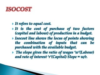  It refers to equal cost.
 It is the cost of purchase of two factors
(capital and labour) of production in a budget.
 Isocost line shows the locus of points showing
the combination of inputs that can be
purchased with the available budget.
 The slope gives the ratio of wages ‘w’(Labour)
and rate of interest ‘r’(Capital) Slope = w/r.
 