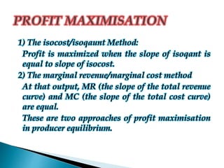 1) The isocost/isoqaunt Method:
Profit is maximized when the slope of isoqant is
equal to slope of isocost.
2) The marginal revenue/marginal cost method
At that output, MR (the slope of the total revenue
curve) and MC (the slope of the total cost curve)
are equal.
These are two approaches of profit maximisation
in producer equilibrium.
 
