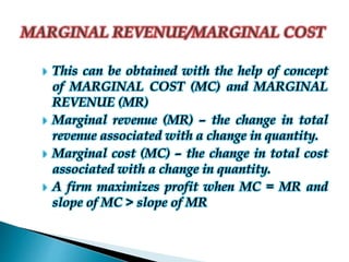  This can be obtained with the help of concept
of MARGINAL COST (MC) and MARGINAL
REVENUE (MR)
 Marginal revenue (MR) – the change in total
revenue associated with a change in quantity.
 Marginal cost (MC) – the change in total cost
associated with a change in quantity.
 A firm maximizes profit when MC = MR and
slope of MC > slope of MR
 