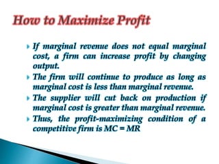  If marginal revenue does not equal marginal
cost, a firm can increase profit by changing
output.
 The firm will continue to produce as long as
marginal cost is less than marginal revenue.
 The supplier will cut back on production if
marginal cost is greater than marginal revenue.
 Thus, the profit-maximizing condition of a
competitive firm is MC = MR
 