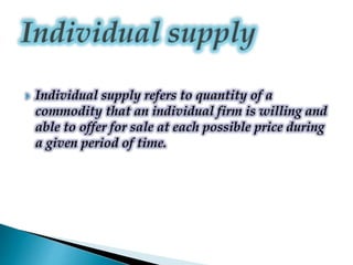  Individual supply refers to quantity of a
commodity that an individual firm is willing and
able to offer for sale at each possible price during
a given period of time.
 