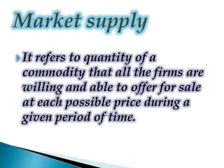  It refers to quantity of a
commodity that all the firms are
willing and able to offer for sale
at each possible price during a
given period of time.
 