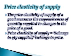  The price elasticity of supply of a
good measures the responsiveness of
quantity supplied to changes in the
price of a good.
 Price elasticity of supply = %change
in qty supplied/ %change in price.
 
