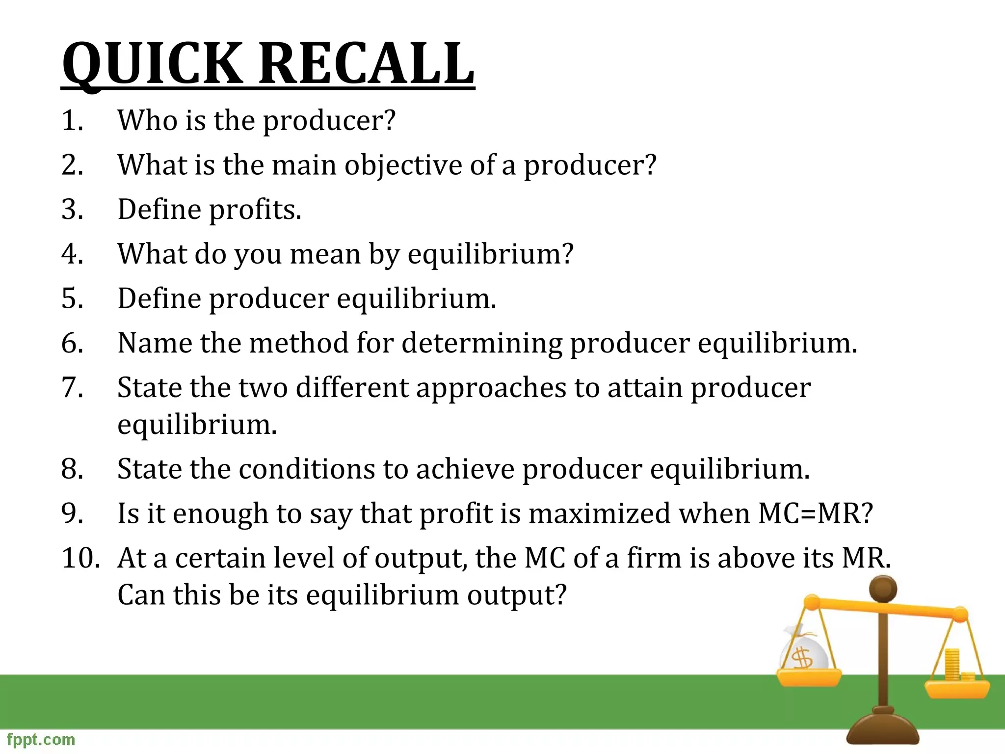 QUICK RECALL
1. Who is the producer?
2. What is the main objective of a producer?
3. Define profits.
4. What do you mean by equilibrium?
5. Define producer equilibrium.
6. Name the method for determining producer equilibrium.
7. State the two different approaches to attain producer
equilibrium.
8. State the conditions to achieve producer equilibrium.
9. Is it enough to say that profit is maximized when MC=MR?
10. At a certain level of output, the MC of a firm is above its MR.
Can this be its equilibrium output?
 