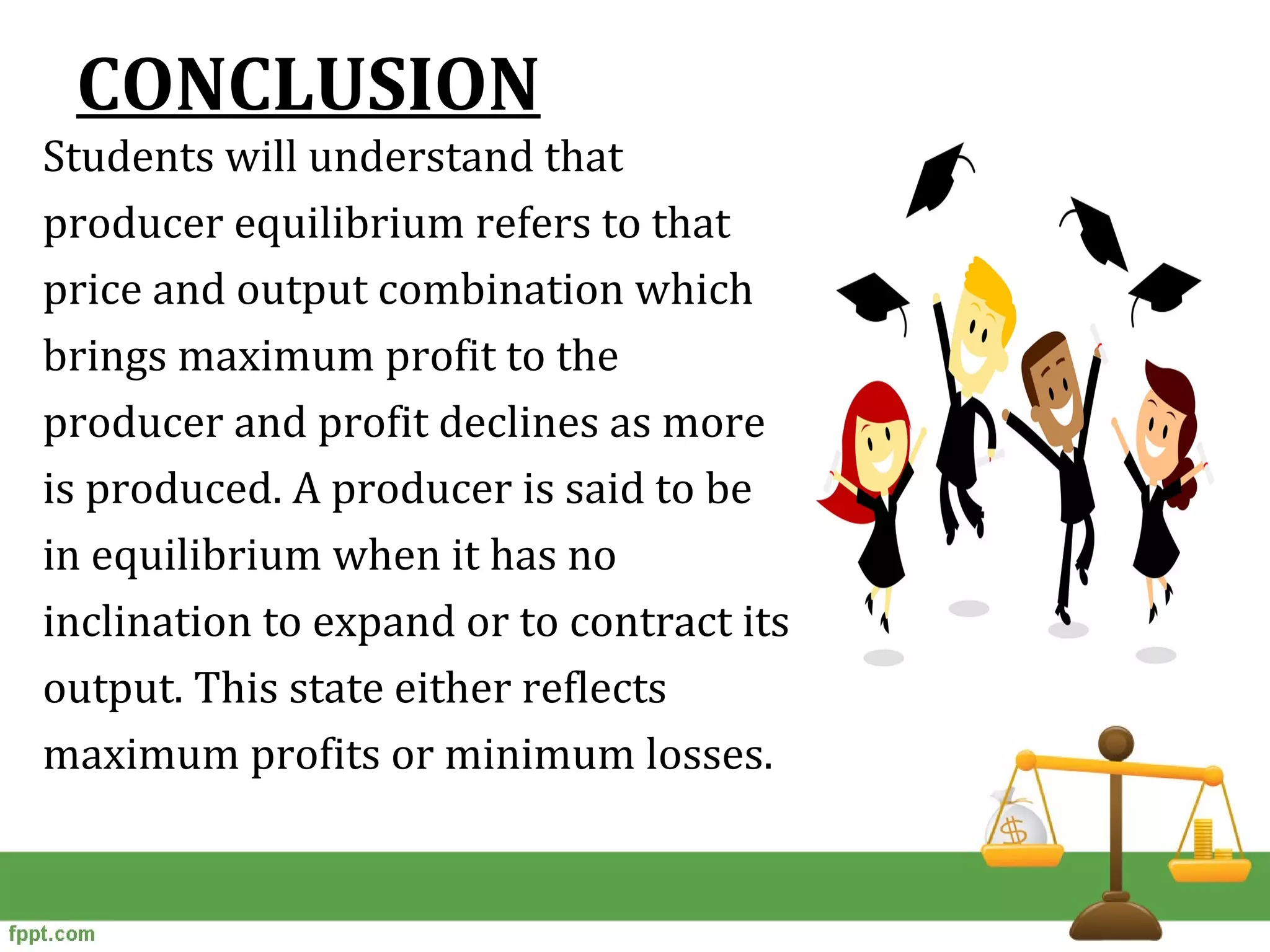 CONCLUSION
Students will understand that
producer equilibrium refers to that
price and output combination which
brings maximum profit to the
producer and profit declines as more
is produced. A producer is said to be
in equilibrium when it has no
inclination to expand or to contract its
output. This state either reflects
maximum profits or minimum losses.
 