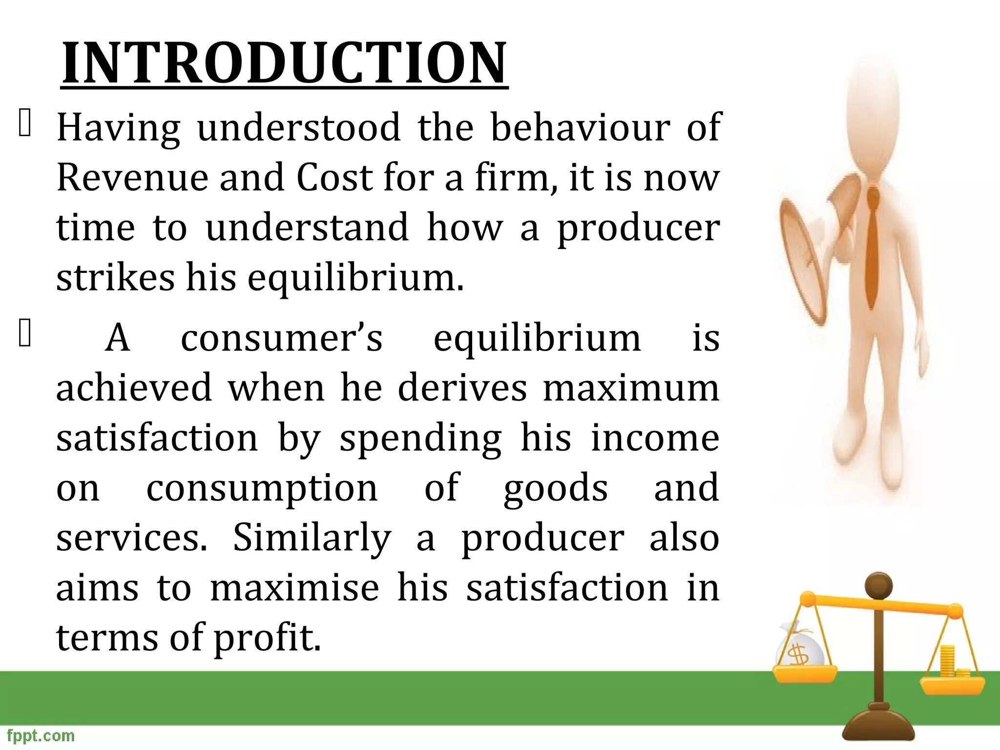 INTRODUCTION
 Having understood the behaviour of
Revenue and Cost for a firm, it is now
time to understand how a producer
strikes his equilibrium.
 A consumer’s equilibrium is
achieved when he derives maximum
satisfaction by spending his income
on consumption of goods and
services. Similarly a producer also
aims to maximise his satisfaction in
terms of profit.
 