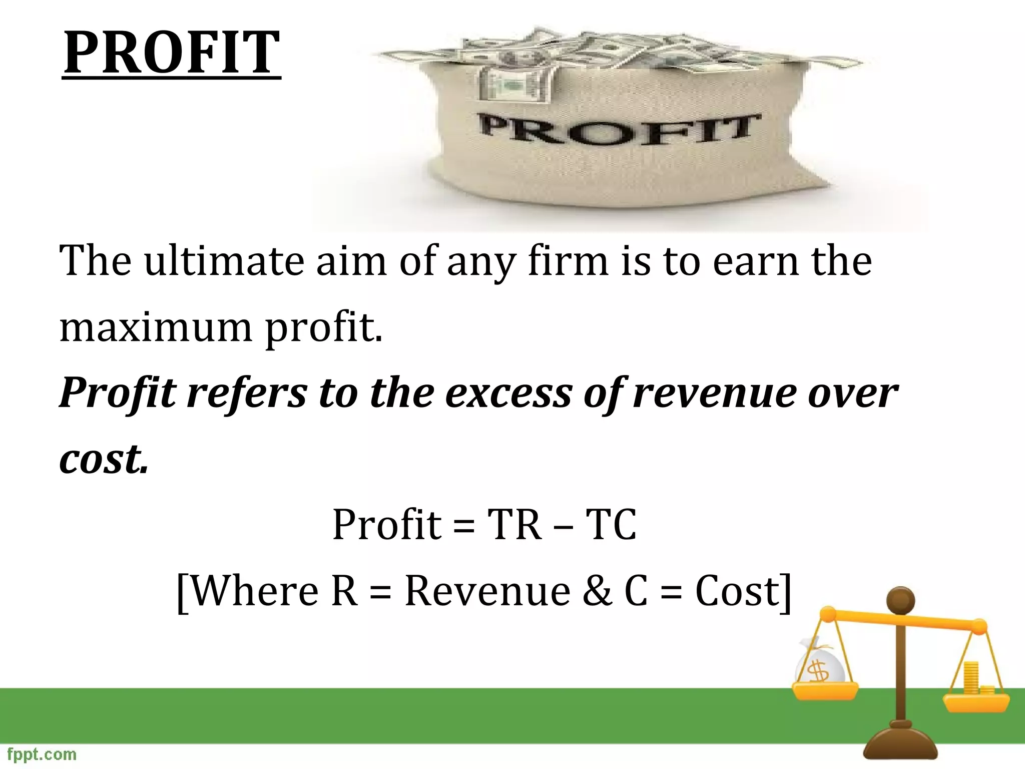 PROFIT
The ultimate aim of any firm is to earn the
maximum profit.
Profit refers to the excess of revenue over
cost.
Profit = TR – TC
[Where R = Revenue & C = Cost]
 