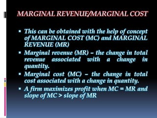 MARGINAL REVENUE/MARGINAL COST
 This can be obtained with the help of concept
of MARGINAL COST (MC) and MARGINAL
REVENUE (MR)
 Marginal revenue (MR) – the change in total
revenue associated with a change in
quantity.
 Marginal cost (MC) – the change in total
cost associated with a change in quantity.
 A firm maximizes profit when MC = MR and
slope of MC > slope of MR
 